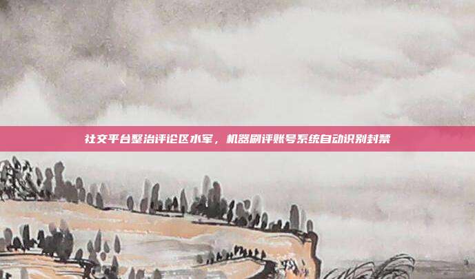 社交平台整治评论区水军，机器刷评账号系统自动识别封禁