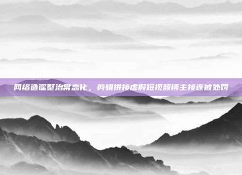 网络造谣整治常态化，剪辑拼接虚假短视频博主接连被处罚