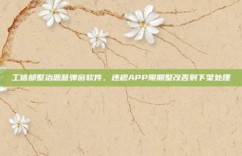工信部整治恶意弹窗软件，违规APP限期整改否则下架处理