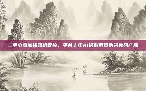 二手电商加强验机管控，平台上线AI识别假冒伪劣数码产品