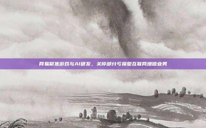 网易聚焦游戏与AI研发，关停部分亏损型互联网增值业务