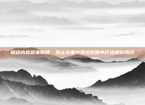 探店内容迎来新规，禁止商家付费虚假刷单打造爆款测评
