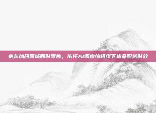京东加码同城即时零售，依托AI调度缩短线下货品配送时效