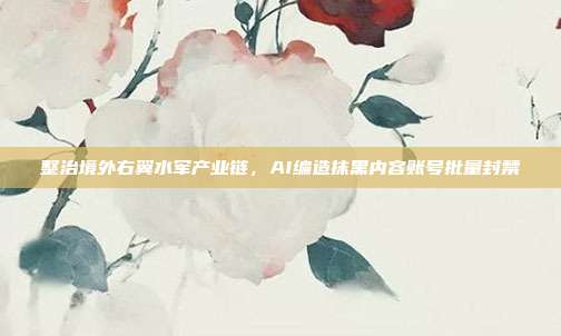 整治境外右翼水军产业链，AI编造抹黑内容账号批量封禁