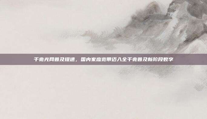 千兆光网普及提速，国内家庭宽带迈入全千兆普及新阶段数字