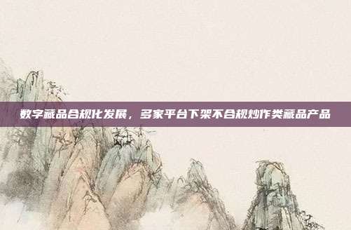 数字藏品合规化发展，多家平台下架不合规炒作类藏品产品
