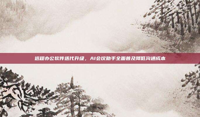 远程办公软件迭代升级，AI会议助手全面普及降低沟通成本