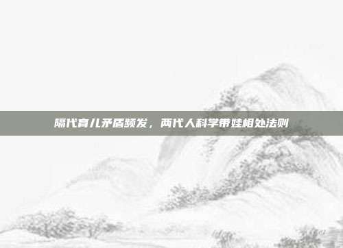 隔代育儿矛盾频发，两代人科学带娃相处法则