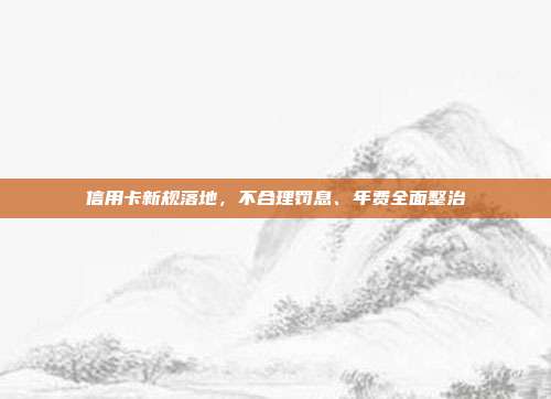 信用卡新规落地，不合理罚息、年费全面整治