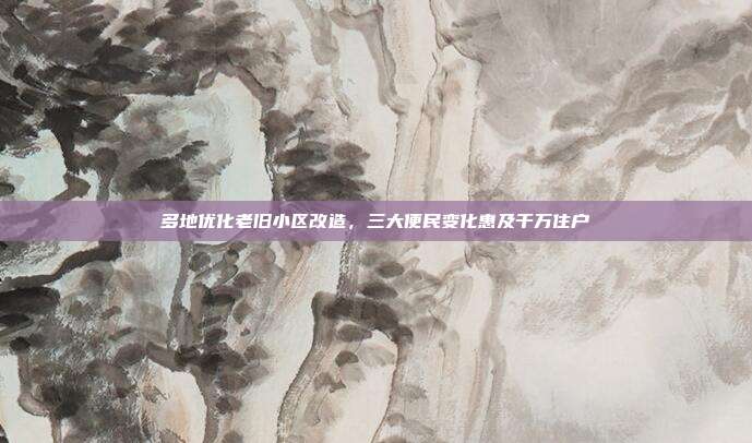 多地优化老旧小区改造，三大便民变化惠及千万住户