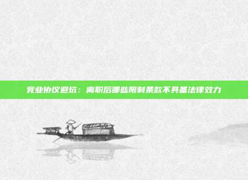 竞业协议避坑：离职后哪些限制条款不具备法律效力
