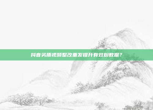 抖音劣质视频整改重发提升有效粉数据？