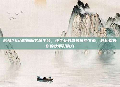 秒赞24小时自助下单平台，快手业务商城自助下单，轻松提升你的快手影响力