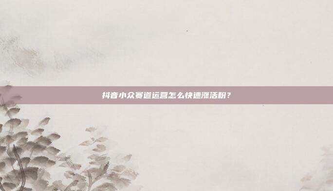 抖音小众赛道运营怎么快速涨活粉？