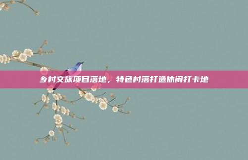 乡村文旅项目落地，特色村落打造休闲打卡地