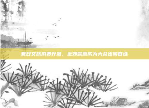夏日文旅消费升温，近郊露营成为大众出游首选