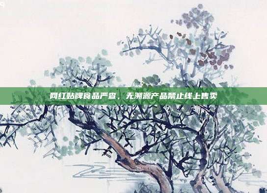 网红贴牌食品严查，无溯源产品禁止线上售卖