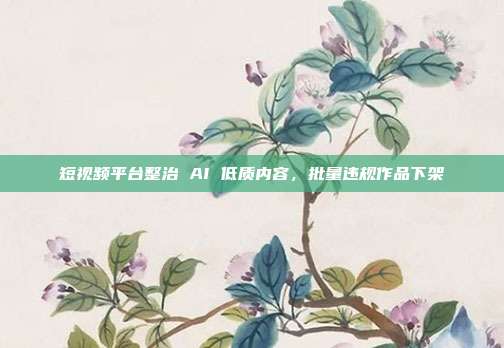 短视频平台整治 AI 低质内容，批量违规作品下架