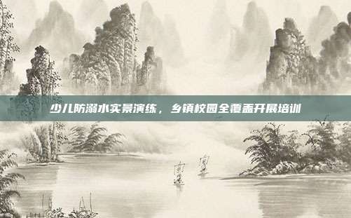 少儿防溺水实景演练，乡镇校园全覆盖开展培训