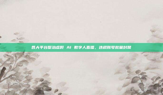 各大平台整治虚假 AI 数字人直播，违规账号批量封禁