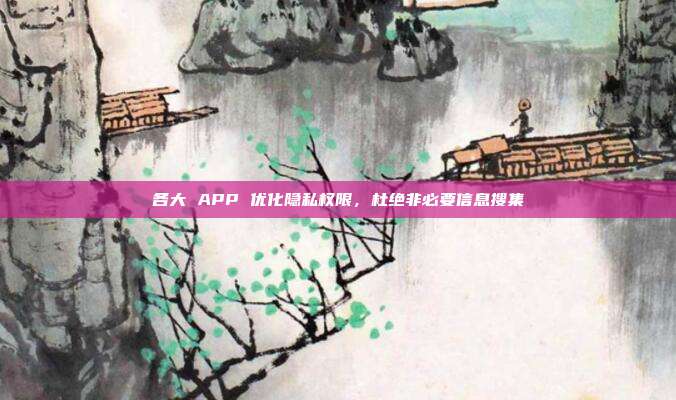 各大 APP 优化隐私权限，杜绝非必要信息搜集