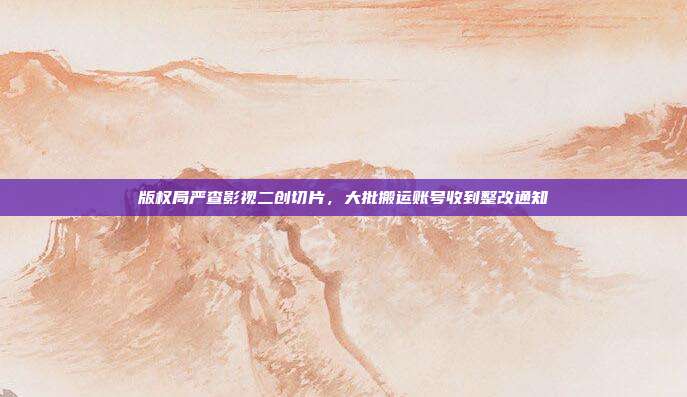 版权局严查影视二创切片，大批搬运账号收到整改通知