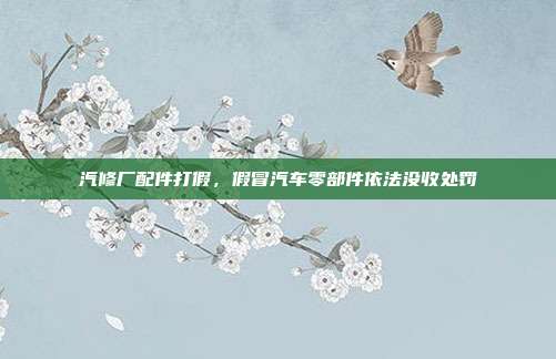 汽修厂配件打假，假冒汽车零部件依法没收处罚