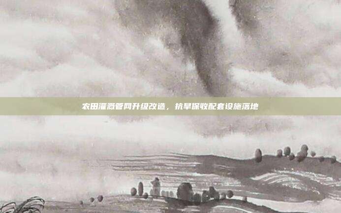 农田灌溉管网升级改造，抗旱保收配套设施落地