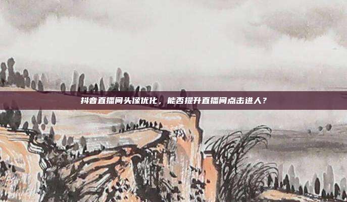 抖音直播间头像优化，能否提升直播间点击进人？
