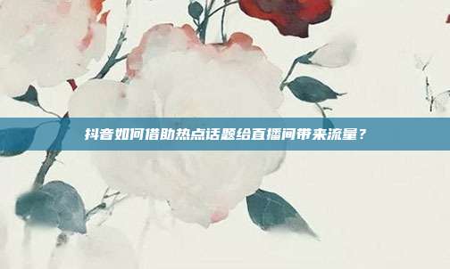 抖音如何借助热点话题给直播间带来流量？