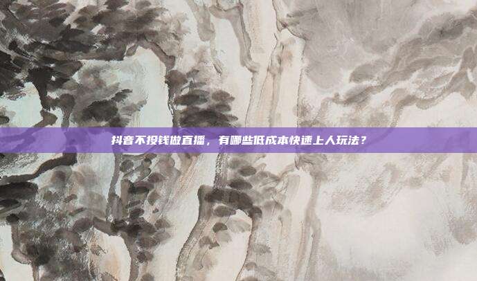抖音不投钱做直播，有哪些低成本快速上人玩法？