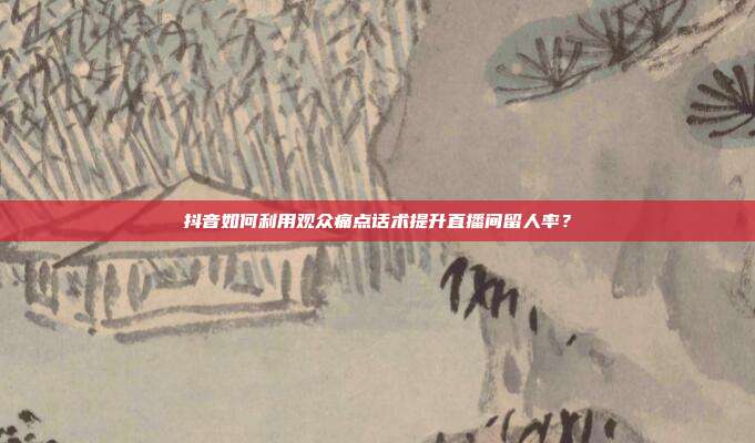 抖音如何利用观众痛点话术提升直播间留人率？