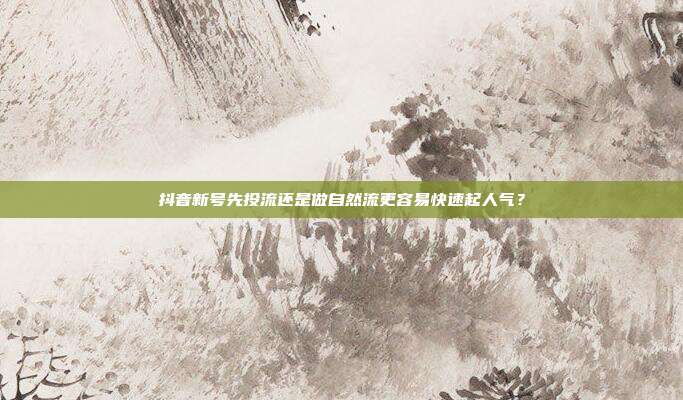 抖音新号先投流还是做自然流更容易快速起人气？