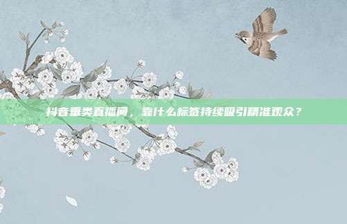 抖音垂类直播间，靠什么标签持续吸引精准观众？