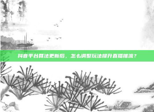 抖音平台算法更新后，怎么调整玩法提升直播推流？