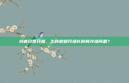 抖音日常开播，怎样规避开场长时间冷场问题？