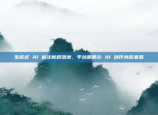 生成式 AI 标注新规落地，平台需明示 AI 创作内容来源