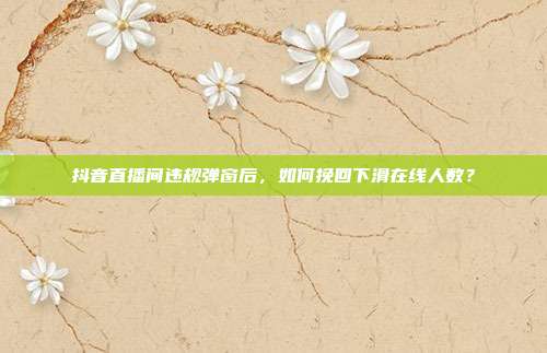 抖音直播间违规弹窗后，如何挽回下滑在线人数？