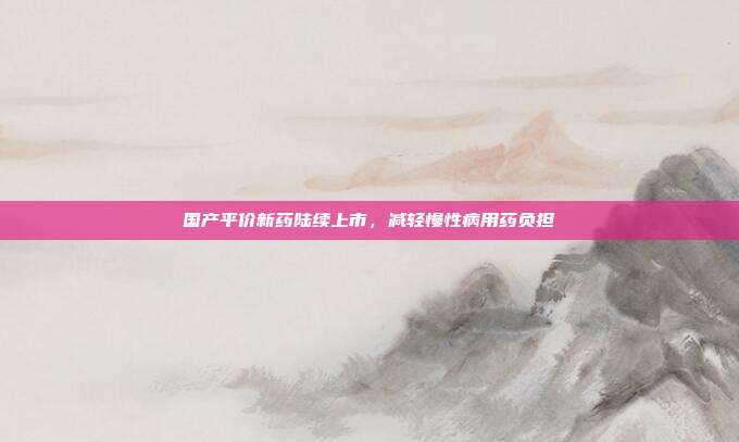 国产平价新药陆续上市，减轻慢性病用药负担