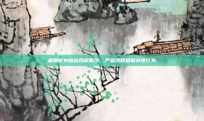 暑期校外培训合规整改，严查违规超前补课行为