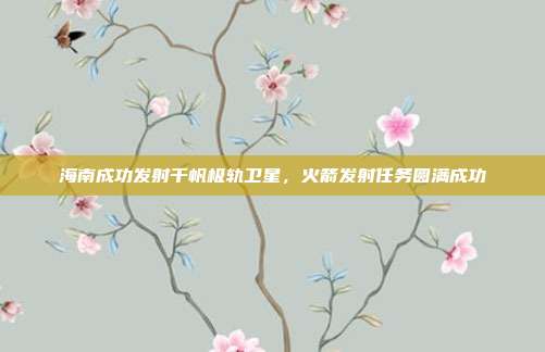 海南成功发射千帆极轨卫星，火箭发射任务圆满成功