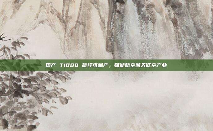 国产 T1000 碳纤维量产,赋能航空航天低空产业