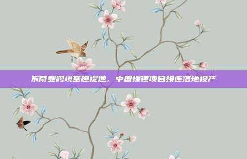 东南亚跨境基建提速，中国援建项目接连落地投产