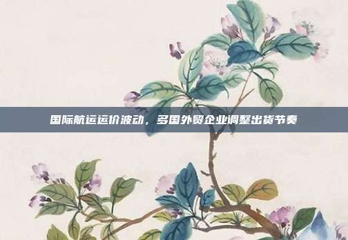 国际航运运价波动，多国外贸企业调整出货节奏