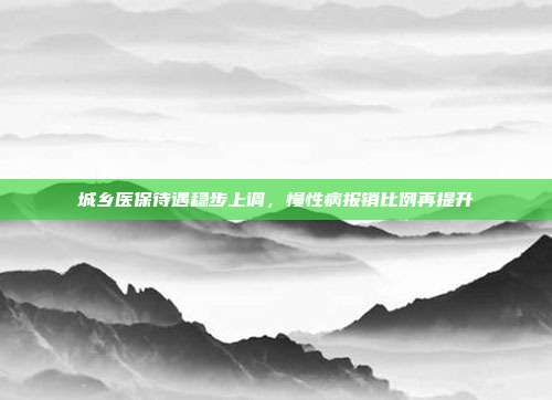 城乡医保待遇稳步上调，慢性病报销比例再提升