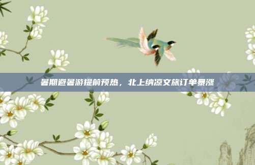 暑期避暑游提前预热,北上纳凉文旅订单暴涨