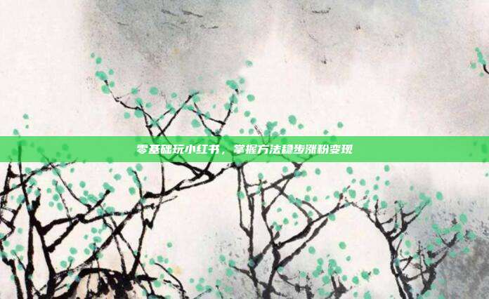 零基础玩小红书,掌握方法稳步涨粉变现