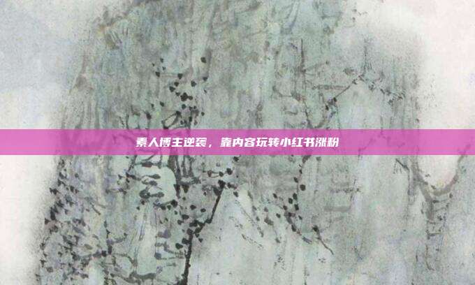 素人博主逆袭,靠内容玩转小红书涨粉