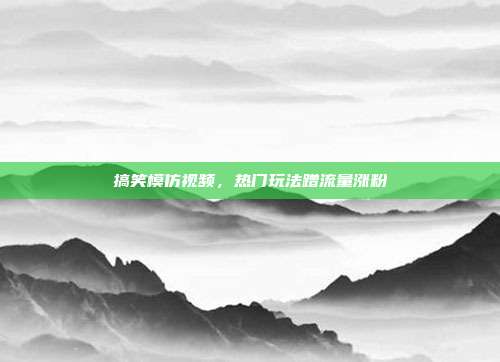 搞笑模仿视频，热门玩法蹭流量涨粉