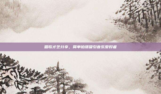 唱歌才艺分享，简单拍摄吸引音乐爱好者